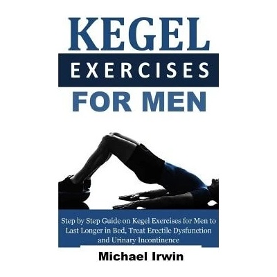 Kegel Exercises for Men: Step by Step Guide on Kegel Exercises for Men to Last Longer in Bed, Treat Erectile Dysfunction and Urinary Incontinen Irwin Michael