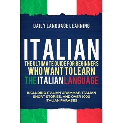 Italian: The Ultimate Guide for Beginners Who Want to Learn the Italian Language, Including Italian Grammar, Italian Short Stor