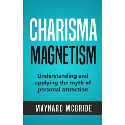 Charisma Magnetism: Understanding and applying the myth of personal attraction | Maynard McBride