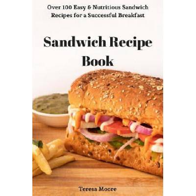 Sandwich Recipe Book: Over 100 Easy & Nutritious Sandwich Recipes for a Successful Breakfast | Teresa Moore