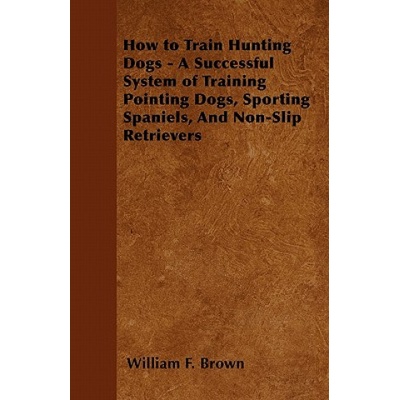 How to Train Hunting Dogs - A Successful System of Training Pointing Dogs, Sporting Spaniels, And Non-Slip Retrievers | William F. Brown
