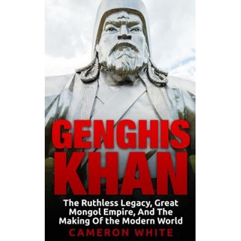 Genghis Khan: The Ruthless Legacy, Great Mongol Empire, And The Making Of The Modern World