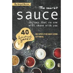 The Secret Sauce Recipes That No One Will Share with You: 40 Homemade Sauce Recipes for Any Kind of Meal | Angel Burns (2019)