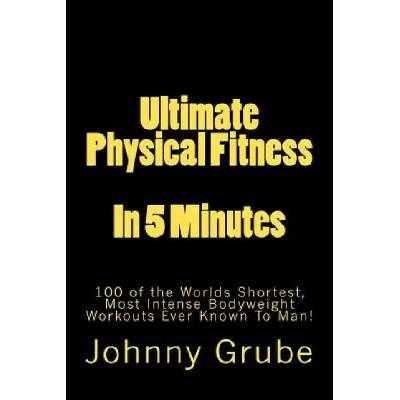 Ultimate Physical Fitness in 5 Minutes: The Worlds Shortest, Most Intense Bodyweight Workouts Ever!