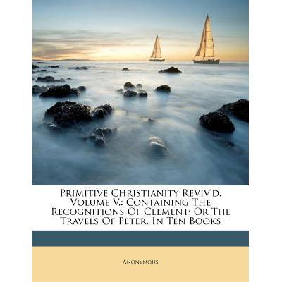 Primitive Christianity Reviv'd. Volume V. : Containing The Recognitions Of Clement: Or The Travels Of Peter. In Ten Books" - ""