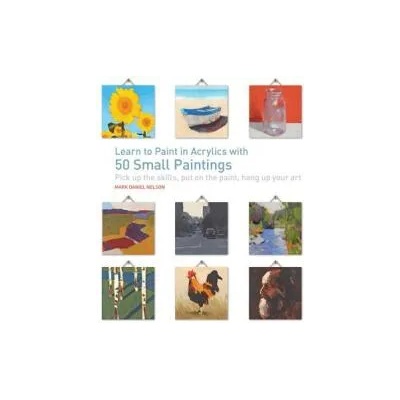 Learn to Paint in Acrylics with 50 Small Paintings: Pick Up the Skills * Put on the Paint * Hang Up Your Art | Mark Daniel Nelson