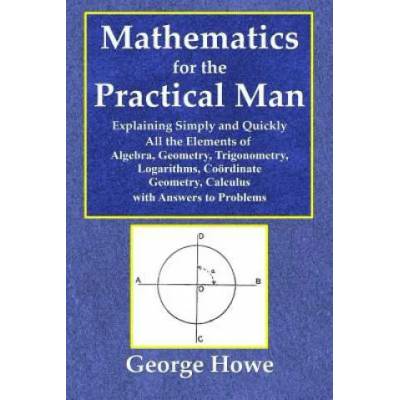 Mathematics for the Practical Man - Explaining Simply and Quickly All the Elements of Algebra, Geometry, Trigonometry, Logarithms, Coo | George Howe
