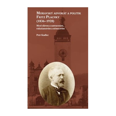 Moravský advokát a politik Fritz Plachky 1836-1928 - Mezi slávou a zatracením, rakušanstvím a němectvím