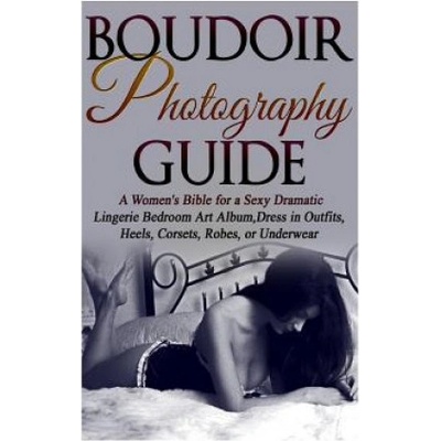 Boudoir Photography Guide: A Women's Bible for a Sexy Dramatic Lingerie Bedroom Art Album, Dress in Outfits, Heels, Corsets, Robes, or Underwear