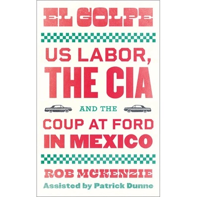 El Golpe: Us Labor, the Cia, and the Coup at Ford in Mexico - McKenzie Rob