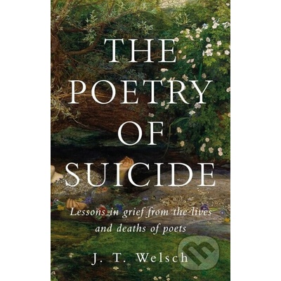 The Poetry of Suicide : Lessons in Grief from the Lives and Deaths of Poets - J. T. Welsch