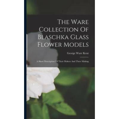 The Ware Collection Of Blaschka Glass Flower Models: A Short Description Of Their Makers And Their Making | George Ware Kent