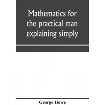 Mathematics for the practical man explaining simply and quickly all the elements of algebra, geometry, trigonometry, logarithms, coö rdinate geom