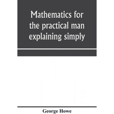 Mathematics for the practical man explaining simply and quickly all the elements of algebra, geometry, trigonometry, logarithms, coö rdinate geom | GEORGE HOWE