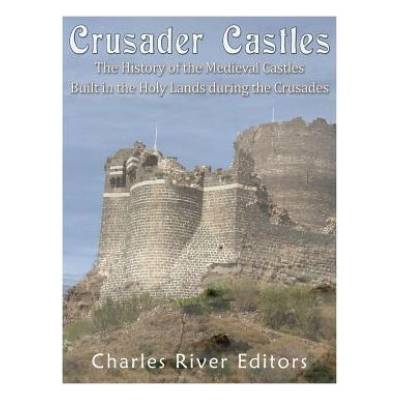 Crusader Castles: The History of the Medieval Castles Built in the Holy Lands during the Crusades
