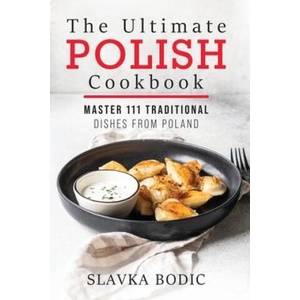 The Ultimate Polish Cookbook: Master 111 Traditional Dishes From Poland | Slavka Bodic (2020)