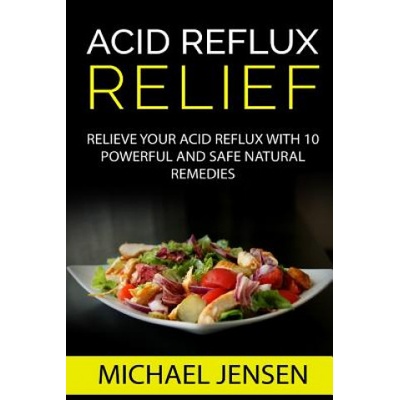 Acid Reflux Relief: Relieve your Acid Reflux with 10 Powerful and Safe Natural Remedies | Michael K Jensen