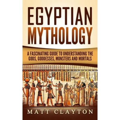 Egyptian Mythology: A Fascinating Guide to Understanding the Gods, Goddesses, Monsters, and Mortals