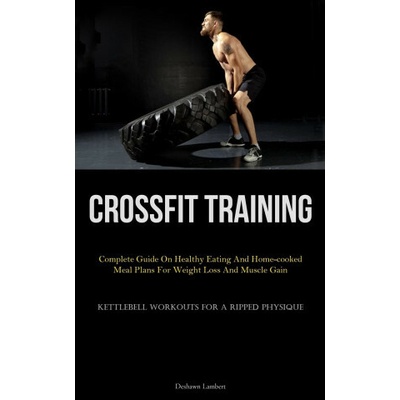 Crossfit Training: Complete Guide On Healthy Eating And Home-cooked Meal Plans For Weight Loss And Muscle Gain (Kettlebell Workouts For A