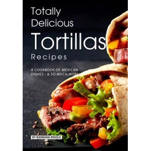 Totally Delicious Tortillas Recipes: A Cookbook of Mexican Dishes - SO Much More! | Barbara Riddle (ISBN: 9781077999503)