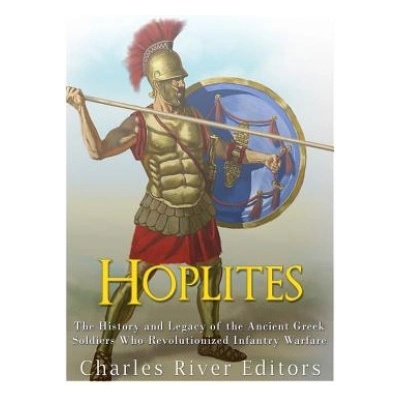 Hoplites: The History and Legacy of the Ancient Greek Soldiers Who Revolutionized Infantry Warfare | Charles River Editors