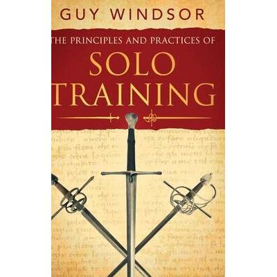 The Principles and Practices of Solo Training: A Guide for Historical Martial Artists, Sword People, and Everyone Else | Guy Windsor