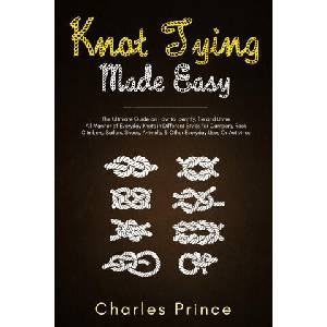 Knot Tying Made Easy: The Ultimate Guide on How to Identify, Tie and Untie All Manner of Everyday Knots in Different Styles | Charles Prince (2020)