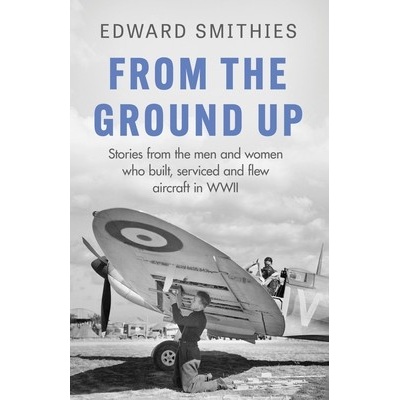 From the Ground Up: Stories from the Men and Women Who Built, Serviced and Flew Aircraft in WWII Smithies Edward