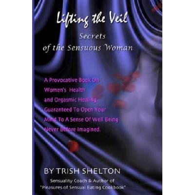 Lifting the Veil, Secrets of the Sensuous Woman: A provocative book on women's health and orgasmic healing guaranteed to open your mind to a sense of | Trish Shelton