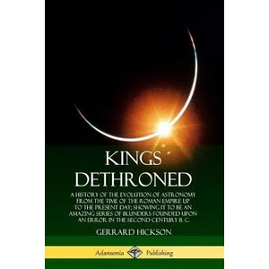 Kings Dethroned: A History of the Evolution of Astronomy from the Time of the Roman Empire Up to the Present Day; Showing It to Be an Amazing Series o | Gerrard Hickson (ISBN: 9780359738205)