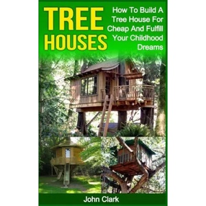 Tree Houses: How To Build A Tree House For Cheap And Fulfill Your Childhood Dreams | John Clark (2016)