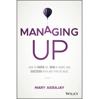 Managing Up - How to Move up, Win at Work, and Succeed with Any Type of Boss | Mary Abbajay