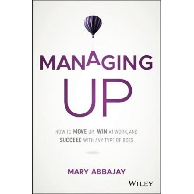 Managing Up - How to Move up, Win at Work, and Succeed with Any Type of Boss | Mary Abbajay