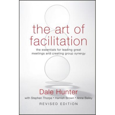 Art of Facilitation - The Essentials for Leading Great Meetings and Creating Group Synergy Revised Edition | Dale Hunter