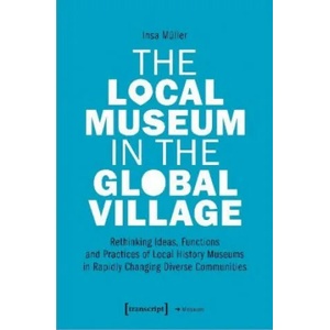 Local Museum in the Global Village - Rethinking Ideas, Functions, and Practices of Local History Museums in Rapidly Changing Diverse (ISBN: 9783837651911)