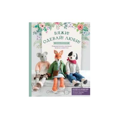 Вяжи! Одевай! Люби! Очаровательная компания вязаных животных. Более 40 моделей для вязания на спицах игрушек, одежды и аксессуаров