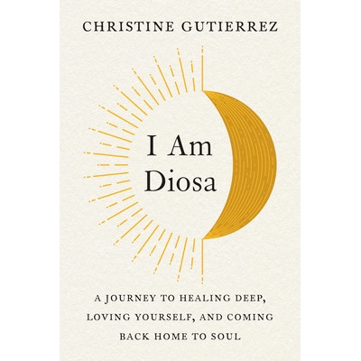 I Am Diosa: A Journey to Healing Deep, Loving Yourself, and Coming Back Home to Soul Gutierrez Christine