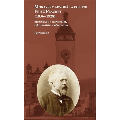 Moravský advokát a politik Fritz Plachky 1836-1928 - Mezi slávou a zatracením, rakušanstvím a němectvím - Kadlec Petr