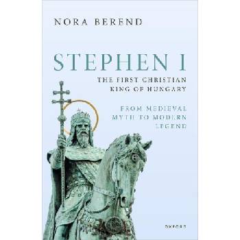Stephen I, the First Christian King of Hungary From Medieval Myth to Modern Legend