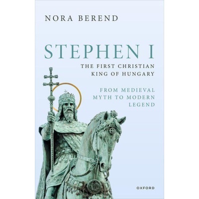Stephen I, the First Christian King of Hungary From Medieval Myth to Modern Legend