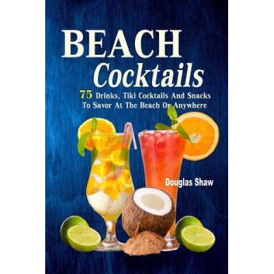 Beach Cocktails: 75 Drinks, Tiki Cocktails And Snacks To Savor At The Beach Or Anywhere | Douglas Shaw
