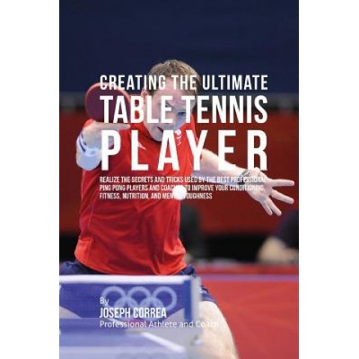 Creating the Ultimate Table Tennis Player: Realize the Secrets and Tricks Used by the Best Professional Ping Pong Players and Coaches to Improve Your