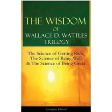 The Wisdom of Wallace D. Wattles Trilogy: The Science of Getting Rich, The Science of Being Well & The Science of Being Great Complete Edition: From Wattles Wallace D.