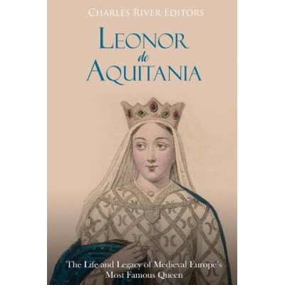 Leonor de Aquitania: La vida y legado de la más famosa reina de la Europa medieval Charles River Editors,Areani Moros – Hledejceny.cz