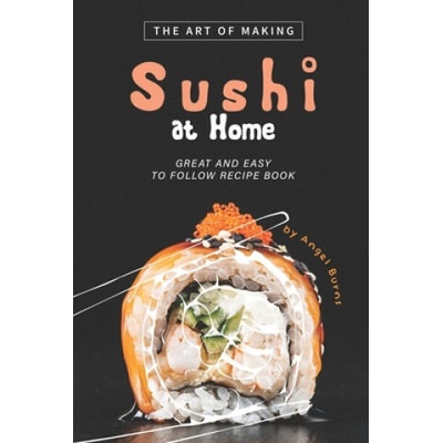 The Art of Making Sushi at Home: Great and Easy to Follow Recipe Book | Angel Burns