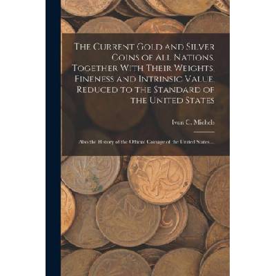 The Current Gold and Silver Coins of all Nations, Together With Their Weights, Fineness and Intrinsic Value, Reduced to the Standard of the United Sta | Ivan C. Michels