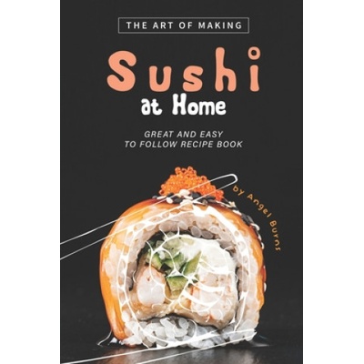 The Art of Making Sushi at Home: Great and Easy to Follow Recipe Book | Angel Burns