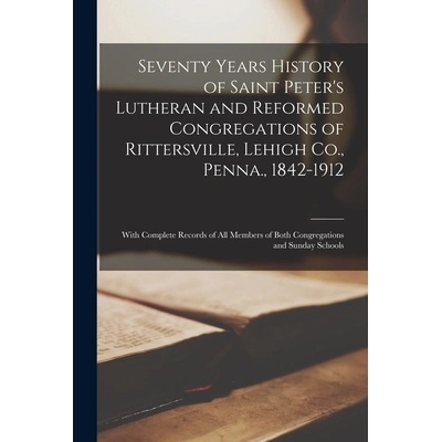 Seventy Years History of Saint Peter's Lutheran and Reformed Congregations of Rittersville, Lehigh Co. , Penna. , 1842-1912: With Complete Records of Al" - ""