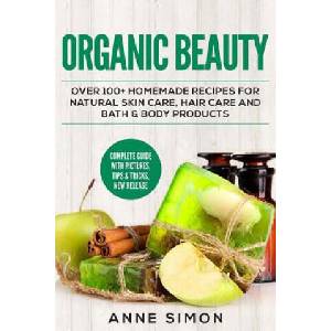 Organic Beauty: Over 100+ Homemade Recipes For Natural Skin Care, Hair Care and Bath & Body Products | Anne Simon (2016)