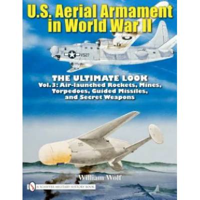 U. S. Aerial Armament in World War II - Ultimate Look: Vol 3: Air Launched Rockets, Mines, Torpedoes, Guided Missiles and Secret Weapons | William Wolf